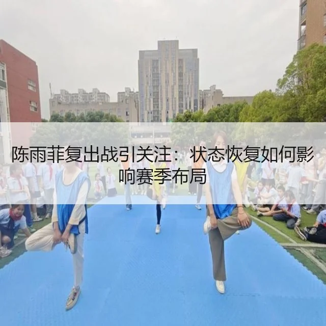 陈雨菲复出战引关注:状态恢复如何影响赛季布局